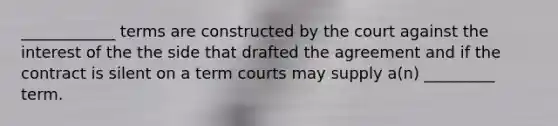 ____________ terms are constructed by the court against the interest of the the side that drafted the agreement and if the contract is silent on a term courts may supply a(n) _________ term.