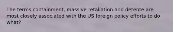 The terms containment, massive retaliation and detente are most closely associated with the US foreign policy efforts to do what?