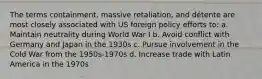 The terms containment, massive retaliation, and détente are most closely associated with US foreign policy efforts to: a. Maintain neutrality during World War I b. Avoid conflict with Germany and Japan in the 1930s c. Pursue involvement in the Cold War from the 1950s-1970s d. Increase trade with Latin America in the 1970s