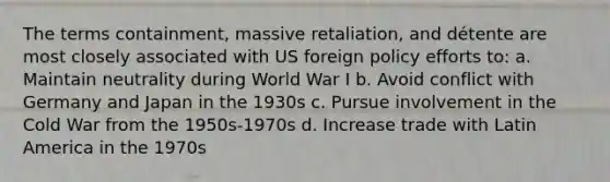 The terms containment, massive retaliation, and détente are most closely associated with US foreign policy efforts to: a. Maintain neutrality during World War I b. Avoid conflict with Germany and Japan in the 1930s c. Pursue involvement in the Cold War from the 1950s-1970s d. Increase trade with Latin <a href='https://www.questionai.com/knowledge/kkeauLKSq7-america-in-the-1970s' class='anchor-knowledge'>america in the 1970s</a>