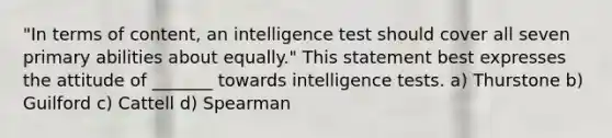 "In terms of content, an intelligence test should cover all seven primary abilities about equally." This statement best expresses the attitude of _______ towards intelligence tests. a) Thurstone b) Guilford c) Cattell d) Spearman