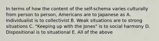 In terms of how the content of the self-schema varies culturally from person to person, Americans are to Japanese as A. Individualist is to collectivist B. Weak situations are to strong situations C. "Keeping up with the Jones" is to social harmony D. Dispositional is to situational E. All of the above