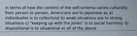 in terms of how the content of the self-schema varies culturally from person to person, Americans are to Japanese as a) individualist is to collectivist b) weak situations are to strong situations c) "keeping up with the Jones" is to social harmony d) dispositional is to situational e) all of the above