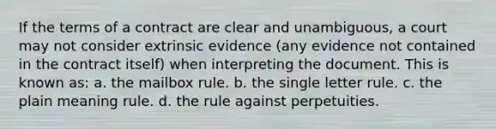 If the terms of a contract are clear and unambiguous, a court may not consider extrinsic evidence (any evidence not contained in the contract itself) when interpreting the document. This is known as: a. the mailbox rule. b. the single letter rule. c. the plain meaning rule. d. the rule against perpetuities.