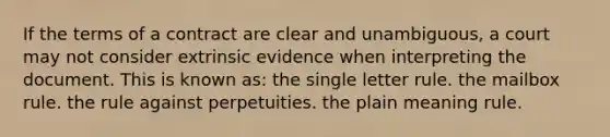 If the terms of a contract are clear and unambiguous, a court may not consider extrinsic evidence when interpreting the document. This is known as: the single letter rule. the mailbox rule. the rule against perpetuities. the plain meaning rule.