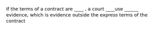 If the terms of a contract are ____ , a court ____use ______ evidence, which is evidence outside the express terms of the contract