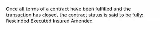 Once all terms of a contract have been fulfilled and the transaction has closed, the contract status is said to be fully: Rescinded Executed Insured Amended