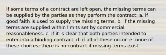 If some terms of a contract are left open, the missing terms can be supplied by the parties as they perform the contract: a. if good faith is used to supply the missing terms. b. if the missing terms are supplied within limits set by commercial reasonableness. c. if it is clear that both parties intended to enter into a binding contract. d. if all of these occur. e. none of these choices; there is no contract if missing terms exist.