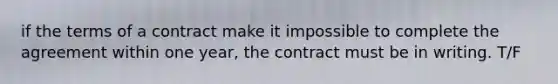 if the terms of a contract make it impossible to complete the agreement within one year, the contract must be in writing. T/F