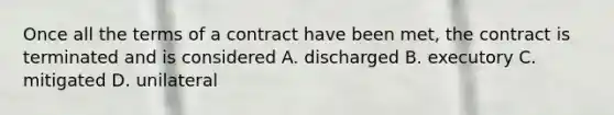 Once all the terms of a contract have been met, the contract is terminated and is considered A. discharged B. executory C. mitigated D. unilateral