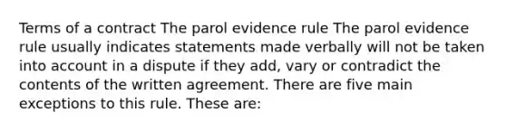 Terms of a contract The parol evidence rule The parol evidence rule usually indicates statements made verbally will not be taken into account in a dispute if they add, vary or contradict the contents of the written agreement. There are five main exceptions to this rule. These are: