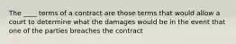 The ____ terms of a contract are those terms that would allow a court to determine what the damages would be in the event that one of the parties breaches the contract