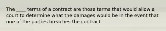 The ____ terms of a contract are those terms that would allow a court to determine what the damages would be in the event that one of the parties breaches the contract