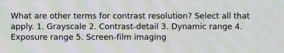 What are other terms for contrast resolution? Select all that apply. 1. Grayscale 2. Contrast-detail 3. Dynamic range 4. Exposure range 5. Screen-film imaging