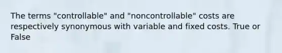 The terms "controllable" and "noncontrollable" costs are respectively synonymous with variable and fixed costs. True or False