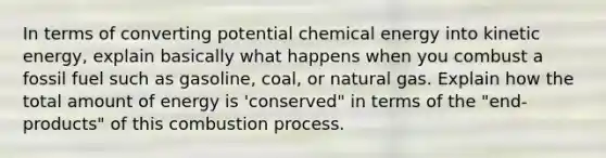 In terms of converting potential chemical energy into kinetic energy, explain basically what happens when you combust a fossil fuel such as gasoline, coal, or natural gas. Explain how the total amount of energy is 'conserved" in terms of the "end-products" of this combustion process.