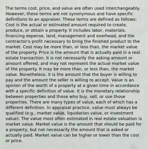 The terms cost, price, and value are often used interchangeably. However, these terms are not synonymous and have specific definitions to an appraiser. These terms are defined as follows: Cost is the actual or estimated amount required to create, produce, or obtain a property. It includes labor, materials, financing expense, land, management and overhead, and the contractor's profit necessary to bring the finished product to the market. Cost may be more than, or less than, the market value of the property. Price is the amount that is actually paid in a real estate transaction. It is not necessarily the asking amount or amount offered, and may not represent the actual market value of the property. It may be more than, or less than, the market value. Nonetheless, it is the amount that the buyer is willing to pay and the amount the seller is willing to accept. Value is an opinion of the worth of a property at a given time in accordance with a specific definition of value. It is the monetary relationship between properties and those who buy, sell, or use those properties. There are many types of value, each of which has a different definition. In appraisal practice, value must always be qualified (e.g., market value, liquidation value, or investment value). The value most often estimated in real estate valuation is market value. Market value is the amount that should be paid for a property, but not necessarily the amount that is asked or actually paid. Market value can be higher or lower than the cost or price.