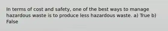 In terms of cost and safety, one of the best ways to manage hazardous waste is to produce less hazardous waste. a) True b) False