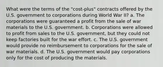 What were the terms of the "cost-plus" contracts offered by the U.S. government to corporations during World War II? a. The corporations were guaranteed a profit from the sale of war materials to the U.S. government. b. Corporations were allowed to profit from sales to the U.S. government, but they could not keep factories built for the war effort. c. The U.S. government would provide no reimbursement to corporations for the sale of war materials. d. The U.S. government would pay corporations only for the cost of producing the materials.