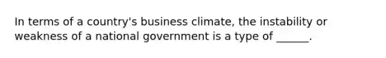 In terms of a country's business climate, the instability or weakness of a national government is a type of ______.