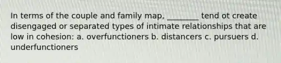 In terms of the couple and family map, ________ tend ot create disengaged or separated types of intimate relationships that are low in cohesion: a. overfunctioners b. distancers c. pursuers d. underfunctioners