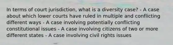 In terms of court jurisdiction, what is a diversity case? - A case about which lower courts have ruled in multiple and conflicting different ways - A case involving potentially conflicting constitutional issues - A case involving citizens of two or more different states - A case involving civil rights issues