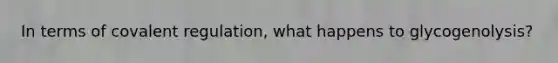In terms of covalent regulation, what happens to glycogenolysis?