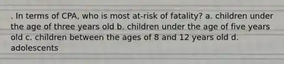 . In terms of CPA, who is most at-risk of fatality? a. children under the age of three years old b. children under the age of five years old c. children between the ages of 8 and 12 years old d. adolescents