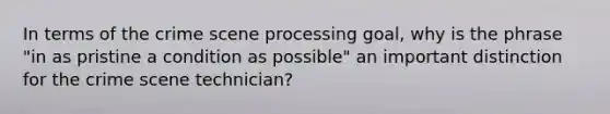 In terms of the crime scene processing goal, why is the phrase "in as pristine a condition as possible" an important distinction for the crime scene technician?