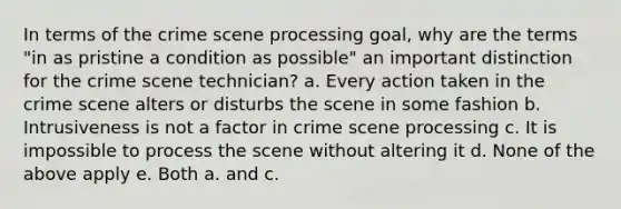 In terms of the crime scene processing goal, why are the terms "in as pristine a condition as possible" an important distinction for the crime scene technician? a. Every action taken in the crime scene alters or disturbs the scene in some fashion b. Intrusiveness is not a factor in crime scene processing c. It is impossible to process the scene without altering it d. None of the above apply e. Both a. and c.