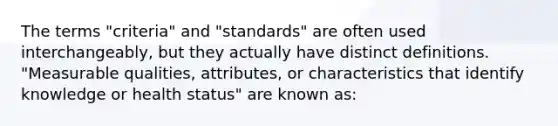 The terms "criteria" and "standards" are often used interchangeably, but they actually have distinct definitions. "Measurable qualities, attributes, or characteristics that identify knowledge or health status" are known as: