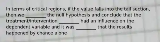 In terms of critical regions, if the value falls into the tail section, then we _________ the null hypothesis and conclude that the treatment/intervention _________ had an influence on the dependent variable and it was _________ that the results happened by chance alone