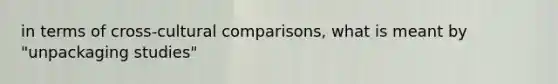 in terms of cross-cultural comparisons, what is meant by "unpackaging studies"