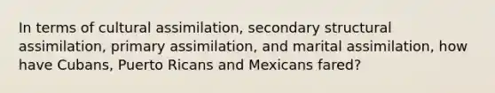 In terms of cultural assimilation, secondary structural assimilation, primary assimilation, and marital assimilation, how have Cubans, Puerto Ricans and Mexicans fared?