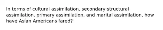 In terms of cultural assimilation, secondary structural assimilation, primary assimilation, and marital assimilation, how have Asian Americans fared?