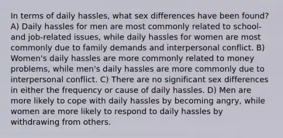 In terms of daily hassles, what sex differences have been found? A) Daily hassles for men are most commonly related to school- and job-related issues, while daily hassles for women are most commonly due to family demands and interpersonal conflict. B) Women's daily hassles are more commonly related to money problems, while men's daily hassles are more commonly due to interpersonal conflict. C) There are no significant sex differences in either the frequency or cause of daily hassles. D) Men are more likely to cope with daily hassles by becoming angry, while women are more likely to respond to daily hassles by withdrawing from others.