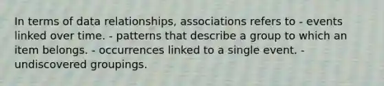 In terms of data relationships, associations refers to - events linked over time. - patterns that describe a group to which an item belongs. - occurrences linked to a single event. - undiscovered groupings.