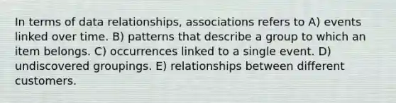 In terms of data relationships, associations refers to A) events linked over time. B) patterns that describe a group to which an item belongs. C) occurrences linked to a single event. D) undiscovered groupings. E) relationships between different customers.