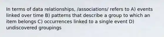 In terms of data relationships, /associations/ refers to A) events linked over time B) patterns that describe a group to which an item belongs C) occurrences linked to a single event D) undiscovered groupings