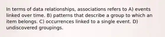 In terms of data relationships, associations refers to A) events linked over time. B) patterns that describe a group to which an item belongs. C) occurrences linked to a single event. D) undiscovered groupings.