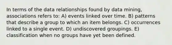 In terms of the data relationships found by data mining, associations refers to: A) events linked over time. B) patterns that describe a group to which an item belongs. C) occurrences linked to a single event. D) undiscovered groupings. E) classification when no groups have yet been defined.