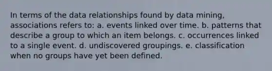 In terms of the data relationships found by data mining, associations refers to: a. events linked over time. b. patterns that describe a group to which an item belongs. c. occurrences linked to a single event. d. undiscovered groupings. e. classification when no groups have yet been defined.