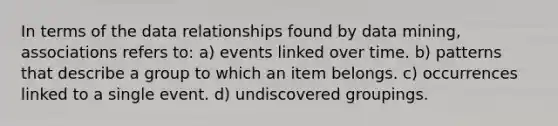 In terms of the data relationships found by data mining, associations refers to: a) events linked over time. b) patterns that describe a group to which an item belongs. c) occurrences linked to a single event. d) undiscovered groupings.