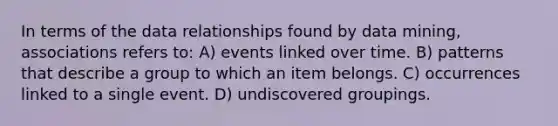 In terms of the data relationships found by data mining, associations refers to: A) events linked over time. B) patterns that describe a group to which an item belongs. C) occurrences linked to a single event. D) undiscovered groupings.