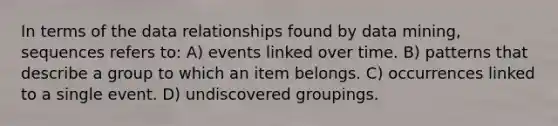 In terms of the data relationships found by data mining, sequences refers to: A) events linked over time. B) patterns that describe a group to which an item belongs. C) occurrences linked to a single event. D) undiscovered groupings.