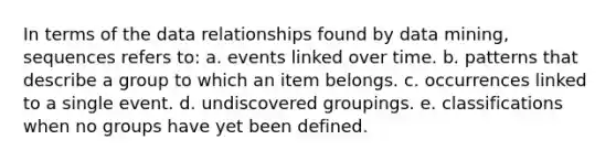 In terms of the data relationships found by data mining, sequences refers to: a. events linked over time. b. patterns that describe a group to which an item belongs. c. occurrences linked to a single event. d. undiscovered groupings. e. classifications when no groups have yet been defined.