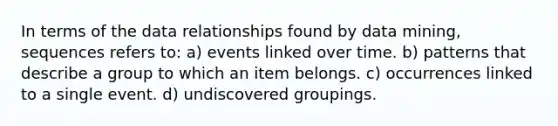 In terms of the data relationships found by data mining, sequences refers to: a) events linked over time. b) patterns that describe a group to which an item belongs. c) occurrences linked to a single event. d) undiscovered groupings.