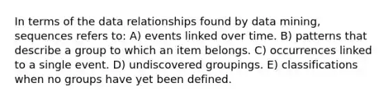 In terms of the data relationships found by data mining, sequences refers to: A) events linked over time. B) patterns that describe a group to which an item belongs. C) occurrences linked to a single event. D) undiscovered groupings. E) classifications when no groups have yet been defined.