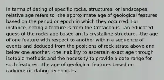 In terms of dating of specific rocks, structures, or landscapes, relative age refers to -the approximate age of geological features based on the period or epoch in which they occurred. For instance, noting a feature is from the Cretaceous. -an educated guess of the rocks age based on its crystalline structure. -the age of one feature with respect to another within a sequence of events and deduced from the positions of rock strata above and below one another. -the inability to ascertain exact age through isotopic methods and the necessity to provide a date range for such features. -the age of geological features based on radiometric dating techniques.