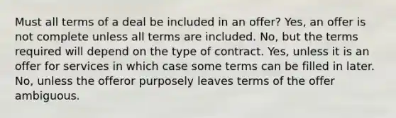 Must all terms of a deal be included in an offer? Yes, an offer is not complete unless all terms are included. No, but the terms required will depend on the type of contract. Yes, unless it is an offer for services in which case some terms can be filled in later. No, unless the offeror purposely leaves terms of the offer ambiguous.